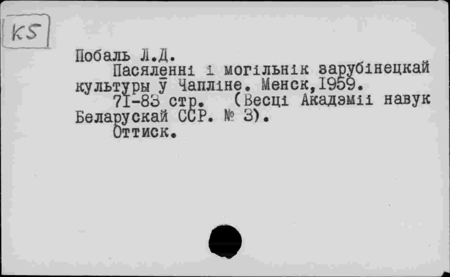 ﻿Побаль Л.Д.
Пасяленні і могїльнік зарубінецкаи культуры у Чапліне. Менск,І959.
71-83 стр. (Весці Академії навук Беларускай ССР. № 3).
Оттиск.